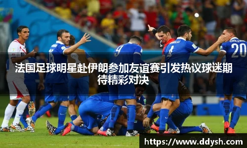 法国足球明星赴伊朗参加友谊赛引发热议球迷期待精彩对决